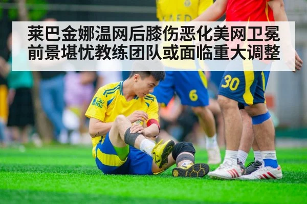 莱巴金娜温网后膝伤恶化美网卫冕前景堪忧教练团队或面临重大调整